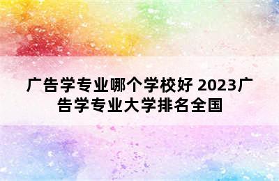 广告学专业哪个学校好 2023广告学专业大学排名全国